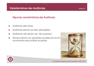 Características das Auditorias

Módulo 2

Algumas características das Auditorias:

►

Auditorias são caras;

►

Auditorias devem ser bem planejadas;

►

Auditorias não devem ser “de surpresa”;

►

Sempre devem ser ajustadas as datas de forma
conveniente para ambas as partes,

Formação de Auditores Internos baseada na ISO 19011

 