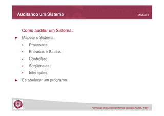 Auditando um Sistema

Módulo 2

Como auditar um Sistema:
►

Mapear o Sistema:
Processos;
Entradas e Saídas;
Controles;
Seqüencias;
Interações;

►

Estabelecer um programa.

Formação de Auditores Internos baseada na ISO 19011

 