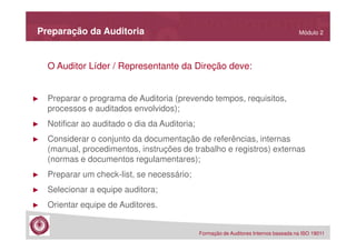 Preparação da Auditoria

Módulo 2

O Auditor Líder / Representante da Direção deve:

►

Preparar o programa de Auditoria (prevendo tempos, requisitos,
processos e auditados envolvidos);

►

Notificar ao auditado o dia da Auditoria;

►

Considerar o conjunto da documentação de referências, internas
(manual, procedimentos, instruções de trabalho e registros) externas
(normas e documentos regulamentares);

►

Preparar um check-list, se necessário;

►

Selecionar a equipe auditora;

►

Orientar equipe de Auditores.
Formação de Auditores Internos baseada na ISO 19011

 