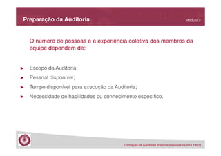 Preparação da Auditoria

Módulo 2

O número de pessoas e a experiência coletiva dos membros da
equipe dependem de:

►

Escopo da Auditoria;

►

Pessoal disponível;

►

Tempo disponível para execução da Auditoria;

►

Necessidade de habilidades ou conhecimento específico.

Formação de Auditores Internos baseada na ISO 19011

 