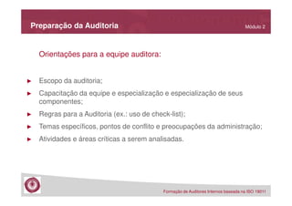 Preparação da Auditoria

Módulo 2

Orientações para a equipe auditora:

►

Escopo da auditoria;

►

Capacitação da equipe e especialização e especialização de seus
componentes;

►

Regras para a Auditoria (ex.: uso de check-list);

►

Temas específicos, pontos de conflito e preocupações da administração;

►

Atividades e áreas críticas a serem analisadas.

Formação de Auditores Internos baseada na ISO 19011

 