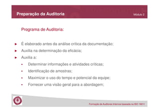 Preparação da Auditoria

Módulo 2

Programa de Auditoria:

►

É elaborado antes da análise crítica da documentação;

►

Auxilia na determinação da eficácia;

►

Auxilia a:
Determinar informações e atividades críticas;
Identificação de amostras;
Maximizar o uso do tempo e potencial da equipe;
Fornecer uma visão geral para a abordagem;

Formação de Auditores Internos baseada na ISO 19011

 