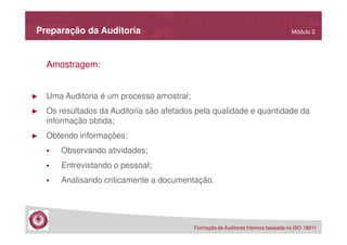 Preparação da Auditoria

Módulo 2

Amostragem:

►

Uma Auditoria é um processo amostral;

►

Os resultados da Auditoria são afetados pela qualidade e quantidade da
informação obtida;

►

Obtendo informações:
Observando atividades;
Entrevistando o pessoal;
Analisando criticamente a documentação.

Formação de Auditores Internos baseada na ISO 19011

 
