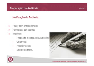 Preparação da Auditoria

Módulo 2

Notificação da Auditoria:

►

Fazer com antecedência;

►

Formalizar por escrito;

►

Informar:
Propósito e escopo da Auditoria;
Objetivos;
Programação;
Equipe auditora.

Formação de Auditores Internos baseada na ISO 19011

 