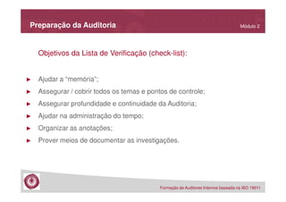 Preparação da Auditoria

Módulo 2

Objetivos da Lista de Verificação (check-list):

►

Ajudar a “memória”;

►

Assegurar / cobrir todos os temas e pontos de controle;

►

Assegurar profundidade e continuidade da Auditoria;

►

Ajudar na administração do tempo;

►

Organizar as anotações;

►

Prover meios de documentar as investigações.

Formação de Auditores Internos baseada na ISO 19011

 