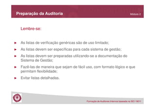 Preparação da Auditoria

Módulo 2

Lembre-se:

►

As listas de verificação genéricas são de uso limitado;

►

As listas devem ser específicas para cada sistema de gestão;

►

As listas devem ser preparadas utilizando-se a documentação do
Sistema de Gestão;

►

Fazê-las de maneira que sejam de fácil uso, com formato lógico e que
permitam flexibilidade;

►

Evitar listas detalhadas.

Formação de Auditores Internos baseada na ISO 19011

 