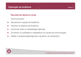 Execução da Auditoria

Módulo 2

Reunião de abertura inicial
Como proceder:
►

Apresentar a equipe de Auditoria;

►

Informar os objetivo da Auditoria;

►

Comentar sobre a metodologia aplicada;

►

Conhecer os auditados e estabelecer os canais de comunicação;

►

Validar a programação/agenda e ajustá-la, se necessário.

Formação de Auditores Internos baseada na ISO 19011

 
