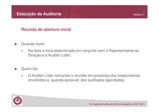 Execução da Auditoria

Módulo 2

Reunião de abertura inicial:

►

Quando fazer:
Na data e hora determinada em conjunto com o Representante da
Direção e o Auditor Líder;

►

Quem faz:
O Auditor Líder comanda a reunião em presença dos responsáveis
envolvidos e, quando possível, dos auditados agendados.

Formação de Auditores Internos baseada na ISO 19011

 