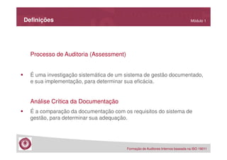Definições

Módulo 1

Processo de Auditoria (Assessment)
É uma investigação sistemática de um sistema de gestão documentado,
e sua implementação, para determinar sua eficácia.

Análise Crítica da Documentação
É a comparação da documentação com os requisitos do sistema de
gestão, para determinar sua adequação.

Formação de Auditores Internos baseada na ISO 19011

 