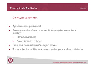 Execução da Auditoria

Módulo 2

Condução da reunião:

►

Agir de maneira profissional;

►

Fornecer o maior número possível de informações relevantes ao
auditado;
Plano de Auditoria;
Gerenciamento do tempo;

►

Fazer com que as discussões sejam breves;

►

Tomar notas dos problemas e preocupações, para analisar mais tarde.

Formação de Auditores Internos baseada na ISO 19011

 