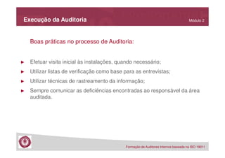Execução da Auditoria

Módulo 2

Boas práticas no processo de Auditoria:

►

Efetuar visita inicial às instalações, quando necessário;

►

Utilizar listas de verificação como base para as entrevistas;

►

Utilizar técnicas de rastreamento da informação;

►

Sempre comunicar as deficiências encontradas ao responsável da área
auditada.

Formação de Auditores Internos baseada na ISO 19011

 