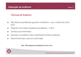 Execução da Auditoria

Módulo 2

Técnicas de Auditoria:

►

Não deixe os problemas guiarem a Auditoria – use o check-list como
guia;

►

Obtenha uma visão completa do problema – 5 W’s;

►

Conduza as entrevistas;

►

Quando um problema não é significante continue adiante;

►

Documente tudo o que for examinado
Obs.: Não despreze atividades de outro turno.

Formação de Auditores Internos baseada na ISO 19011

 