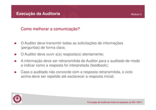 Execução da Auditoria

Módulo 2

Como melhorar a comunicação?

►

O Auditor deve transmitir todas as solicitações de informações
(perguntas) de forma clara;

►

O Auditor deve ouvir a(s) resposta(s) atentamente;

►

A informação deve ser retransmitida do Auditor para o auditado de modo
a indicar como a resposta foi interpretada (feedback);

►

Caso o auditado não concorde com a resposta retransmitida, o ciclo
acima deve ser repetido até esclarecer a resposta inicial;

Formação de Auditores Internos baseada na ISO 19011

 