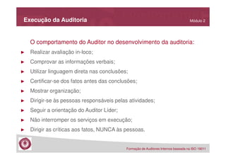 Execução da Auditoria

Módulo 2

O comportamento do Auditor no desenvolvimento da auditoria:
►

Realizar avaliação in-loco;

►

Comprovar as informações verbais;

►

Utilizar linguagem direta nas conclusões;

►

Certificar-se dos fatos antes das conclusões;

►

Mostrar organização;

►

Dirigir-se às pessoas responsáveis pelas atividades;

►

Seguir a orientação do Auditor Líder;

►

Não interromper os serviços em execução;

►

Dirigir as críticas aos fatos, NUNCA às pessoas.

Formação de Auditores Internos baseada na ISO 19011

 
