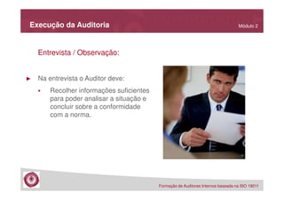 Execução da Auditoria

Módulo 2

Entrevista / Observação:

►

Na entrevista o Auditor deve:
Recolher informações suficientes
para poder analisar a situação e
concluir sobre a conformidade
com a norma.

Formação de Auditores Internos baseada na ISO 19011

 