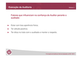 Execução da Auditoria

Módulo 2

Fatores que influenciam na confiança do Auditor perante o
auditado:

►

Estar com boa aparência física;

►

Ter atitude positiva;

►

Ter ética no trato com o auditado e manter o respeito.

Formação de Auditores Internos baseada na ISO 19011

 