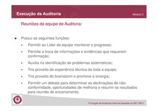 Execução da Auditoria

Módulo 2

Reuniões da equipe de Auditoria:

►

Possui as seguintes funções:
Permitir ao Líder da equipe monitorar o progresso;
Permite a troca de informações e evidências que requerem
confirmação;
Auxilia na identificação de problemas sistemáticos;
Tira proveito da experiência técnica de toda a equipe;
Tira proveito do brainstorm e promove a sinergia;
Permitir um debate para determinar as declinações de nãoconformidade, oportunidades de melhoria e resumir os resultados
para reunião de encerramento.
Formação de Auditores Internos baseada na ISO 19011

 
