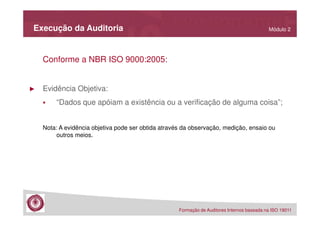 Execução da Auditoria

Módulo 2

Conforme a NBR ISO 9000:2005:

►

Evidência Objetiva:
“Dados que apóiam a existência ou a verificação de alguma coisa”;
Nota: A evidência objetiva pode ser obtida através da observação, medição, ensaio ou
outros meios.

Formação de Auditores Internos baseada na ISO 19011

 