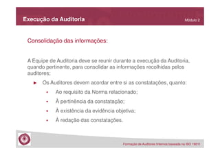 Execução da Auditoria

Módulo 2

Consolidação das informações:
A Equipe de Auditoria deve se reunir durante a execução da Auditoria,
quando pertinente, para consolidar as informações recolhidas pelos
auditores;
►

Os Auditores devem acordar entre si as constatações, quanto:
Ao requisito da Norma relacionado;
À pertinência da constatação;
À existência da evidência objetiva;
À redação das constatações.

Formação de Auditores Internos baseada na ISO 19011

 