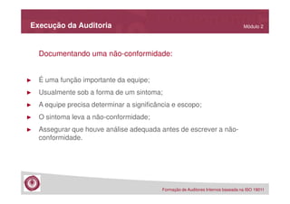 Execução da Auditoria

Módulo 2

Documentando uma não-conformidade:

►

É uma função importante da equipe;

►

Usualmente sob a forma de um sintoma;

►

A equipe precisa determinar a significância e escopo;

►

O sintoma leva a não-conformidade;

►

Assegurar que houve análise adequada antes de escrever a nãoconformidade.

Formação de Auditores Internos baseada na ISO 19011

 