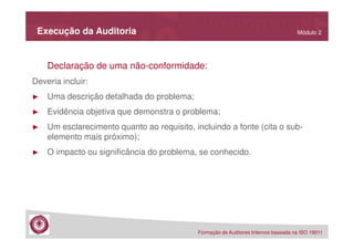 Execução da Auditoria

Módulo 2

Declaração de uma não-conformidade:
Deveria incluir:
►

Uma descrição detalhada do problema;

►

Evidência objetiva que demonstra o problema;

►

Um esclarecimento quanto ao requisito, incluindo a fonte (cita o subelemento mais próximo);

►

O impacto ou significância do problema, se conhecido.

Formação de Auditores Internos baseada na ISO 19011

 