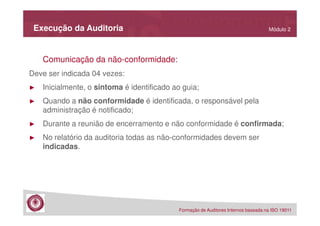 Execução da Auditoria

Módulo 2

Comunicação da não-conformidade:
Deve ser indicada 04 vezes:
►

Inicialmente, o sintoma é identificado ao guia;

►

Quando a não conformidade é identificada, o responsável pela
administração é notificado;

►

Durante a reunião de encerramento e não conformidade é confirmada;

►

No relatório da auditoria todas as não-conformidades devem ser
indicadas.

Formação de Auditores Internos baseada na ISO 19011

 