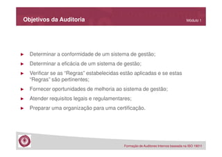 Objetivos da Auditoria

Módulo 1

►

Determinar a conformidade de um sistema de gestão;

►

Determinar a eficácia de um sistema de gestão;

►

Verificar se as “Regras” estabelecidas estão aplicadas e se estas
“Regras” são pertinentes;

►

Fornecer oportunidades de melhoria ao sistema de gestão;

►

Atender requisitos legais e regulamentares;

►

Preparar uma organização para uma certificação.

Formação de Auditores Internos baseada na ISO 19011

 