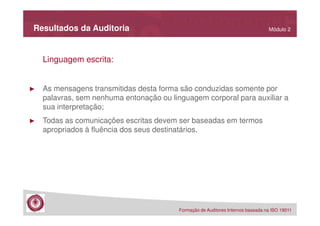 Resultados da Auditoria

Módulo 2

Linguagem escrita:

►

As mensagens transmitidas desta forma são conduzidas somente por
palavras, sem nenhuma entonação ou linguagem corporal para auxiliar a
sua interpretação;

►

Todas as comunicações escritas devem ser baseadas em termos
apropriados à fluência dos seus destinatários.

Formação de Auditores Internos baseada na ISO 19011

 