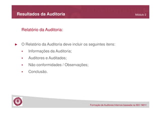 Resultados da Auditoria

Módulo 2

Relatório da Auditoria:

►

O Relatório da Auditoria deve incluir os seguintes itens:
Informações da Auditoria;
Auditores e Auditados;
Não conformidades / Observações;
Conclusão.

Formação de Auditores Internos baseada na ISO 19011

 