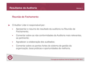 Resultados da Auditoria

Módulo 2

Reunião de Fechamento:

►

O Auditor Líder é responsável por:
Apresentar o resumo do resultado da auditoria na Reunião de
Fechamento;
Comentar sobre as não conformidades da Auditoria mais relevantes,
se pertinente;
Agradecer a colaboração dos auditados;
Comentar sobre os pontos fortes do sistema de gestão da
organização, boas práticas e oportunidades de melhoria.

Formação de Auditores Internos baseada na ISO 19011

 