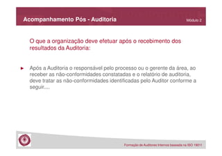 Acompanhamento Pós - Auditoria

Módulo 2

O que a organização deve efetuar após o recebimento dos
resultados da Auditoria:

►

Após a Auditoria o responsável pelo processo ou o gerente da área, ao
receber as não-conformidades constatadas e o relatório de auditoria,
deve tratar as não-conformidades identificadas pelo Auditor conforme a
seguir....

Formação de Auditores Internos baseada na ISO 19011

 
