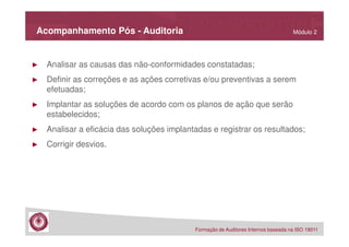Acompanhamento Pós - Auditoria

Módulo 2

►

Analisar as causas das não-conformidades constatadas;

►

Definir as correções e as ações corretivas e/ou preventivas a serem
efetuadas;

►

Implantar as soluções de acordo com os planos de ação que serão
estabelecidos;

►

Analisar a eficácia das soluções implantadas e registrar os resultados;

►

Corrigir desvios.

Formação de Auditores Internos baseada na ISO 19011

 