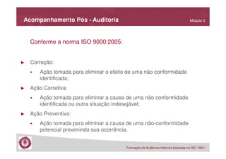 Acompanhamento Pós - Auditoria

Módulo 2

Conforme a norma ISO 9000:2005:

►

Correção:
Ação tomada para eliminar o efeito de uma não conformidade
identificada;

►

Ação Corretiva:
Ação tomada para eliminar a causa de uma não conformidade
identificada ou outra situação indesejável;

►

Ação Preventiva:
Ação tomada para eliminar a causa de uma não-conformidade
potencial prevenindo sua ocorrência.
Formação de Auditores Internos baseada na ISO 19011

 