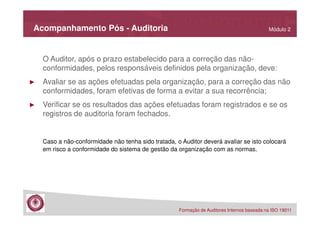 Acompanhamento Pós - Auditoria

Módulo 2

O Auditor, após o prazo estabelecido para a correção das nãoconformidades, pelos responsáveis definidos pela organização, deve:
►

Avaliar se as ações efetuadas pela organização, para a correção das não
conformidades, foram efetivas de forma a evitar a sua recorrência;

►

Verificar se os resultados das ações efetuadas foram registrados e se os
registros de auditoria foram fechados.

Caso a não-conformidade não tenha sido tratada, o Auditor deverá avaliar se isto colocará
em risco a conformidade do sistema de gestão da organização com as normas.

Formação de Auditores Internos baseada na ISO 19011

 