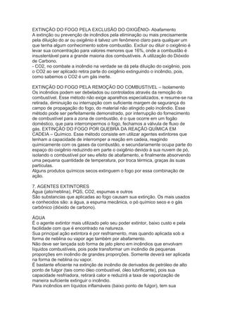EXTINÇÃO DO FOGO PELA EXCLUSÃO DO OXIGÊNIO- Abafamento
A extinção ou prevenção de incêndios pela eliminação ou mais precisamente
pela diluição do ar ou oxigênio é talvez um fenômeno claro para qualquer um
que tenha algum conhecimento sobre combustão. Excluir ou diluir o oxigênio é
levar sua concentração para valores menores que 16%, onde a combustão é
insustentável para a grande maioria dos combustíveis. A utilização do Dióxido
de Carbono.
- CO2, no combate a incêndio na verdade se dá pela diluição do oxigênio, pois
o CO2 ao ser aplicado retira parte do oxigênio extinguindo o incêndio, pois,
como sabemos o CO2 é um gás inerte.
EXTINÇÃO DO FOGO PELA REMOÇÃO DO COMBUSTIVEL – Isolamento
Os incêndios podem ser debelados ou controlados através da remoção do
combustível. Esse método não exige aparelhos especializados, e resume-se na
retirada, diminuição ou interrupção com suficiente margem de segurança do
campo de propagação do fogo, do material não atingido pelo incêndio. Esse
método pode ser perfeitamente demonstrado, por interrupção do fornecimento
de combustível para a zona de combustão, é o que ocorre em um fogão
doméstico, que para interrompermos o fogo, fechamos a válvula de fluxo de
gás. EXTINÇÃO DO FOGO POR QUEBRA DA REAÇÃO QUÍMICA EM
CADEIA – Químico. Esse método consiste em utilizar agentes extintores que
tenham a capacidade de interromper a reação em cadeia, reagindo
quimicamente com os gases da combustão, e secundariamente ocupa parte do
espaço do oxigênio reduzindo em parte o oxigênio devido à sua nuvem de pó,
isolando o combustível por seu efeito de abafamento, e finalmente absorvendo
uma pequena quantidade de temperatura, por troca térmica, graças às suas
partículas.
Alguns produtos químicos secos extinguem o fogo por essa combinação de
ação.
7. AGENTES EXTINTORES
Água (jato/neblina), PQS, CO2, espumas e outros
São substancias que aplicadas ao fogo causam sua extinção. Os mais usados
e conhecidos são: a água, a espuma mecânica, o pó químico seco e o gás
carbônico (dióxido de carbono).
ÁGUA
É o agente extintor mais utilizado pelo seu poder extintor, baixo custo e pela
facilidade com que é encontrado na natureza.
Sua principal ação extintora é por resfriamento, mas quando aplicada sob a
forma de neblina ou vapor age também por abafamento.
Não deve ser lançada sob forma de jato pleno em incêndios que envolvam
líquidos combustíveis, pois pode transformar um incêndio de pequenas
proporções em incêndio de grandes proporções. Somente deverá ser aplicada
na forma de neblina ou vapor.
É bastante eficiente na extinção de incêndio de derivados de petróleo de alto
ponto de fulgor (tais como óleo combustível, óleo lubrificante), pois sua
capacidade resfriadora, retirará calor e reduzirá a taxa de vaporização de
maneira suficiente extinguir o incêndio.
Para incêndios em líquidos inflamáveis (baixo ponto de fulgor), tem sua

 