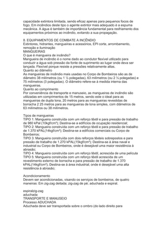 capacidade extintora limitada, sendo eficaz apenas para pequenos focos de
fogo. Em incêndios deste tipo o agente extintor mais adequado é a espuma
mecânica. A água é também de importância fundamental para resfriamento dos
equipamentos próximos ao incêndio, evitando a sua propagação.
8. EQUIPAMENTOS DE COMBATE A INCÊNDIO
Extintores, hidrantes, mangueiras e acessórios, EPI corte, arrombamento,
remoção e iluminação
MANGUEIRAS
O que é mangueira de incêndio?
Mangueira de incêndio é o nome dado ao condutor flexível utilizado para
conduzir a água sob pressão da fonte de suprimento ao lugar onde deva ser
lançada. Flexível porque resiste a pressões relativamente altas.
Quanto ao diâmetro
As mangueiras de incêndio mais usadas no Corpo de Bombeiros são as de
diâmetro 38 milímetros (ou 1 ½ polegadas), 63 milímetros (ou 2 ½ polegadas) e
75 milímetros (3 polegadas). O diâmetro refere-se à medida interna das
mangueiras.
Quanto ao comprimento
Por conveniência de transporte e manuseio, as mangueiras de incêndio são
utilizadas em comprimentos de 15 metros, sendo este o ideal para as
mangueiras de dupla lona, 20 metros para as mangueiras revestidas de
borracha 2 25 metros para as mangueiras de lona simples, com diâmetros de
63 milímetros ou 38 milímetros.
Tipos de mangueiras
TIPO 1: Mangueira construída com um reforço têxtil e para pressão de trabalho
de 980 kPal (10kgf/cm²); Destina-se a edifícios de ocupação residencial;
TIPO 2: Mangueira construída com um reforço têxtil e para pressão de trabalho
de 1.370 kPAL(14kgf/cm²); Destina-se a edifícios comerciais ou Corpo de
Bombeiros;
TIPO 3: Mangueira construída com dois reforços têxteis sobrepostos e para
pressão de trabalho de 1.270 kPAL(15kgf/cm²); Destina-se à área naval e
industrial ou Corpo de Bombeiros, onde é desejável uma maior resistência à
abrasão;
TIPO 4: Mangueira construída com um reforço têxtil, acrescida de uma película
TIPO 5: Mangueira construída com um reforço têxtil acrescida de um
revestimento externo de borracha e para pressão de trabalho de 1.370
kPAL(14kgf/cm²); Destina-se à área industrial, onde é desejável uma alta
resistência à abrasão;
Acondicionamento
Devem ser acondicionadas, visando os serviços de bombeiros, de quatro
maneiras: Em zig-zag deitada; zig-zag de pé; aduchada e espiral.
espiralzig-zag
aduchada
TRANSPORTE E MANUSEIO
Processo ADUCHADA
Aduchada deve ser transportada sobre o ombro (do lado direito para

 