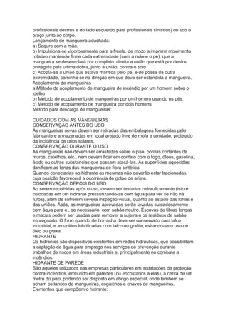profissionais destros e do lado esquerdo para profissionais sinistros) ou sob o
braço junto ao corpo.
Lançamento de mangueira aduchada:
a) Segure com a mão.
b) Impulsiona-se vigorosamente para a frente, de modo a imprimir movimento
rotativo mantendo firme cada extremidade (com a mão e o pé), que a
mangueira se desenrolará por completo: direita a união que está por dentro,
protegida pela ultima dobra, junto à união, contra o solo
c) Acopla-se a união que estava mantida pelo pé, e de posse da outra
extremidade, caminha-se na direção em que deva ser estendida a mangueira.
Acoplamento de mangueiras
a)Método de acoplamento de mangueira de incêndio por um homem sobre o
joelho
b) Método de acoplamento de mangueiras por um homem usando os pés:
c) Método de acoplamento de mangueira por dois homens
Método para descarga de mangueiras:
CUIDADOS COM AS MANGUEIRAS
CONSERVAÇÃO ANTES DO USO
As mangueiras novas devem ser retiradas das embalagens fornecidas pelo
fabricante e armazenadas em local arejado livre de mofo e umidade, protegido
da incidência de raios solares.
CONSERVAÇÃO DURANTE O USO
As mangueiras não devem ser arrastadas sobre o piso, bordas cortantes de
muros, caixilhos, etc., nem devem ficar em contato com o fogo, óleos, gasolina,
ácido ou outras substancias que possam atacá-las. As superfícies aquecidas
danificam as lonas das mangueiras de fibra sintética.
Quando conectadas ao hidrante as mesmas não deverão estar tracionadas,
cuja posição favorecerá a ocorrência de golpe de aríete.
CONSERVAÇÃO DEPOIS DO USO
Ao serem recolhidas após o uso, devem ser testadas hidraulicamente (isto é
colocadas em um hidrante pressurizando-as com água para ver se não há
furos), além de sofrerem severa inspeção visual, quanto ao estado das lonas e
das uniões. Após, as mangueiras aprovadas serão lavadas cuidadosamente
com água pura e , se necessário, com sabão neutro. Escovas de fibras longas
e macias podem ser usadas para remover a sujeira e os resíduos de sabão
impregnado. O forro quando de borracha deve ser conservado com talco
industrial, e as uniões lubrificadas com talco ou grafite, evitando-se o uso de
óleo ou graxa.
HIDRANTE
Os hidrantes são dispositivos existentes em redes hidráulicas, que possibilitam
a captação de água para emprego nos serviços de prevenção durante
trabalhos de riscos em áreas industriais e, principalmente no combate a
incêndios.
HIDRANTE DE PAREDE
São aqueles utilizados nas empresas particulares em instalações de proteção
contra incêndios, embutido em paredes (ou encostados a elas), a cerca de um
metro do piso, podendo ser disposto em abrigo especial, onde também se
acham os lances de mangueiras, esguichos e chaves de mangueiras.
Elementos que compõem o hidrante:

 