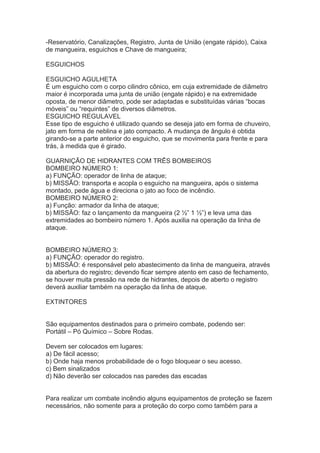 -Reservatório, Canalizações, Registro, Junta de União (engate rápido), Caixa
de mangueira, esguichos e Chave de mangueira;
ESGUICHOS
ESGUICHO AGULHETA
É um esguicho com o corpo cilindro cônico, em cuja extremidade de diâmetro
maior é incorporada uma junta de união (engate rápido) e na extremidade
oposta, de menor diâmetro, pode ser adaptadas e substituídas várias “bocas
móveis” ou “requintes” de diversos diâmetros.
ESGUICHO REGULAVEL
Esse tipo de esguicho é utilizado quando se deseja jato em forma de chuveiro,
jato em forma de neblina e jato compacto. A mudança de ângulo é obtida
girando-se a parte anterior do esguicho, que se movimenta para frente e para
trás, à medida que é girado.
GUARNIÇÃO DE HIDRANTES COM TRÊS BOMBEIROS
BOMBEIRO NÚMERO 1:
a) FUNÇÃO: operador de linha de ataque;
b) MISSÃO: transporta e acopla o esguicho na mangueira, após o sistema
montado, pede água e direciona o jato ao foco de incêndio.
BOMBEIRO NÚMERO 2:
a) Função: armador da linha de ataque;
b) MISSÃO: faz o lançamento da mangueira (2 ½” 1 ½”) e leva uma das
extremidades ao bombeiro número 1. Após auxilia na operação da linha de
ataque.
BOMBEIRO NÚMERO 3:
a) FUNÇÃO: operador do registro.
b) MISSÃO: é responsável pelo abastecimento da linha de mangueira, através
da abertura do registro; devendo ficar sempre atento em caso de fechamento,
se houver muita pressão na rede de hidrantes, depois de aberto o registro
deverá auxiliar também na operação da linha de ataque.
EXTINTORES
São equipamentos destinados para o primeiro combate, podendo ser:
Portátil – Pó Químico – Sobre Rodas.
Devem ser colocados em lugares:
a) De fácil acesso;
b) Onde haja menos probabilidade de o fogo bloquear o seu acesso.
c) Bem sinalizados
d) Não deverão ser colocados nas paredes das escadas
Para realizar um combate incêndio alguns equipamentos de proteção se fazem
necessários, não somente para a proteção do corpo como também para a

 