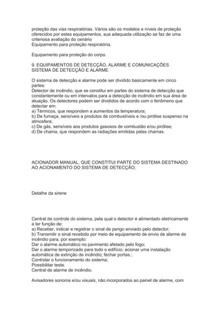 proteção das vias respiratórias. Vários são os modelos e níveis de proteção
oferecidos por estes equipamentos, sua adequada utilização se faz de uma
criteriosa avaliação do cenário
Equipamento para proteção respiratória.
Equipamento para proteção do corpo.
9. EQUIPAMENTOS DE DETECÇÃO, ALARME E COMUNICAÇÕES
SISTEMA DE DETECÇÃO E ALARME
O sistema de detecção e alarme pode ser dividido basicamente em cinco
partes:
Detector de incêndio, que se constitui em partes do sistema de detecção que
constantemente ou em intervalos para a detecção de incêndio em sua área de
atuação. Os detectores podem ser divididos de acordo com o fenômeno que
detectar em:
a) Térmicos, que respondem a aumentos da temperatura;
b) De fumaça, sensíveis a produtos de combustíveis e /ou pirólise suspenso na
atmosfera;
c) De gás, sensíveis aos produtos gasosos de combustão e/ou pirólise;
d) De chama, que respondem as radiações emitidas pelas chamas.

ACIONADOR MANUAL, QUE CONSTITUI PARTE DO SISTEMA DESTINADO
AO ACIONAMENTO DO SISTEMA DE DETECÇÃO;

Detalhe da sirene

Central de controle do sistema, pela qual o detector é alimentado eletricamente
a ter função de:
a) Receber, indicar e registrar o sinal de perigo enviado pelo detector;
b) Transmitir o sinal recebido por meio de equipamento de envio de alarme de
incêndio para, por exemplo:
Dar o alarme automático no pavimento afetado pelo fogo;
Dar o alarme temporizado para todo o edifício; acionar uma instalação
automática de extinção de incêndio; fechar portas.;
Controlar o funcionamento do sistema;
Possibilitar teste.
Central de alarme de incêndio.
Avisadores sonoros e/ou visuais, não incorporados ao painel de alarme, com

 