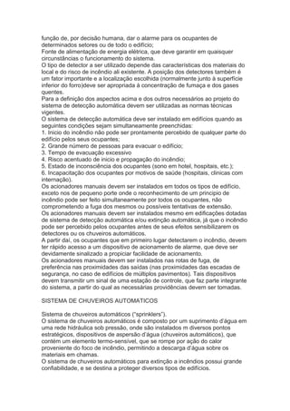 função de, por decisão humana, dar o alarme para os ocupantes de
determinados setores ou de todo o edifício;
Fonte de alimentação de energia elétrica, que deve garantir em quaisquer
circunstâncias o funcionamento do sistema.
O tipo de detector a ser utilizado depende das características dos materiais do
local e do risco de incêndio ali existente. A posição dos detectores também é
um fator importante e a localização escolhida (normalmente junto à superfície
inferior do forro)deve ser apropriada à concentração de fumaça e dos gases
quentes.
Para a definição dos aspectos acima e dos outros necessários ao projeto do
sistema de detecção automática devem ser utilizadas as normas técnicas
vigentes.
O sistema de detecção automática deve ser instalado em edifícios quando as
seguintes condições sejam simultaneamente preenchidas:
1. Inicio do incêndio não pode ser prontamente percebido de qualquer parte do
edifício pelos seus ocupantes;
2. Grande número de pessoas para evacuar o edifício;
3. Tempo de evacuação excessivo
4. Risco acentuado de inicio e propagação do incêndio;
5. Estado de inconsciência dos ocupantes (sono em hotel, hospitais, etc.);
6. Incapacitação dos ocupantes por motivos de saúde (hospitais, clinicas com
internação).
Os acionadores manuais devem ser instalados em todos os tipos de edifício,
exceto nos de pequeno porte onde o reconhecimento de um principio de
incêndio pode ser feito simultaneamente por todos os ocupantes, não
comprometendo a fuga dos mesmos ou possíveis tentativas de extensão.
Os acionadores manuais devem ser instalados mesmo em edificações dotadas
de sistema de detecção automática e/ou extinção automática, já que o incêndio
pode ser percebido pelos ocupantes antes de seus efeitos sensibilizarem os
detectores ou os chuveiros automáticos.
A partir daí, os ocupantes que em primeiro lugar detectarem o incêndio, devem
ter rápido acesso a um dispositivo de acionamento de alarme, que deve ser
devidamente sinalizado a propiciar facilidade de acionamento.
Os acionadores manuais devem ser instalados nas rotas de fuga, de
preferência nas proximidades das saídas (nas proximidades das escadas de
segurança, no caso de edifícios de múltiplos pavimentos). Tais dispositivos
devem transmitir um sinal de uma estação de controle, que faz parte integrante
do sistema, a partir do qual as necessárias providências devem ser tomadas.
SISTEMA DE CHUVEIROS AUTOMATICOS
Sistema de chuveiros automáticos (“sprinklers”).
O sistema de chuveiros automáticos é composto por um suprimento d’água em
uma rede hidráulica sob pressão, onde são instalados m diversos pontos
estratégicos, dispositivos de aspersão d’água (chuveiros automáticos), que
contém um elemento termo-sensível, que se rompe por ação do calor
proveniente do foco de incêndio, permitindo a descarga d’água sobre os
materiais em chamas.
O sistema de chuveiros automáticos para extinção a incêndios possui grande
confiabilidade, e se destina a proteger diversos tipos de edifícios.

 