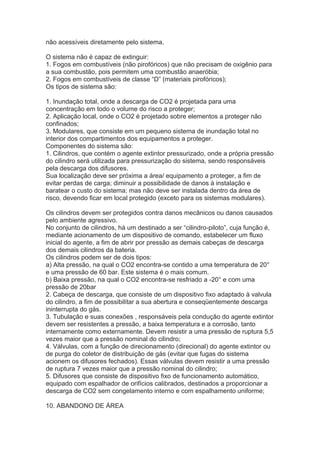 não acessíveis diretamente pelo sistema.
O sistema não é capaz de extinguir:
1. Fogos em combustíveis (não pirofóricos) que não precisam de oxigênio para
a sua combustão, pois permitem uma combustão anaeróbia;
2. Fogos em combustíveis de classe “D” (materiais pirofóricos);
Os tipos de sistema são:
1. Inundação total, onde a descarga de CO2 é projetada para uma
concentração em todo o volume do risco a proteger;
2. Aplicação local, onde o CO2 é projetado sobre elementos a proteger não
confinados;
3. Modulares, que consiste em um pequeno sistema de inundação total no
interior dos compartimentos dos equipamentos a proteger.
Componentes do sistema são:
1. Cilindros, que contém o agente extintor pressurizado, onde a própria pressão
do cilindro será utilizada para pressurização do sistema, sendo responsáveis
pela descarga dos difusores.
Sua localização deve ser próxima a área/ equipamento a proteger, a fim de
evitar perdas de carga; diminuir a possibilidade de danos à instalação e
baratear o custo do sistema; mas não deve ser instalada dentro da área de
risco, devendo ficar em local protegido (exceto para os sistemas modulares).
Os cilindros devem ser protegidos contra danos mecânicos ou danos causados
pelo ambiente agressivo.
No conjunto de cilindros, há um destinado a ser “cilindro-piloto”, cuja função é,
mediante acionamento de um dispositivo de comando, estabelecer um fluxo
inicial do agente, a fim de abrir por pressão as demais cabeças de descarga
dos demais cilindros da bateria.
Os cilindros podem ser de dois tipos:
a) Alta pressão, na qual o CO2 encontra-se contido a uma temperatura de 20°
e uma pressão de 60 bar. Este sistema é o mais comum.
b) Baixa pressão, na qual o CO2 encontra-se resfriado a -20° e com uma
pressão de 20bar
2. Cabeça de descarga, que consiste de um dispositivo fixo adaptado à valvula
do cilindro, a fim de possibilitar a sua abertura e conseqüentemente descarga
ininterrupta do gás.
3. Tubulação e suas conexões , responsáveis pela condução do agente extintor
devem ser resistentes a pressão, a baixa temperatura e a corrosão, tanto
internamente como externamente. Devem resistir a uma pressão de ruptura 5,5
vezes maior que a pressão nominal do cilindro;
4. Válvulas, com a função de direcionamento (direcional) do agente extintor ou
de purga do coletor de distribuição de gás (evitar que fugas do sistema
acionem os difusores fechados). Essas válvulas devem resistir a uma pressão
de ruptura 7 vezes maior que a pressão nominal do cilindro;
5. Difusores que consiste de dispositivo fixo de funcionamento automático,
equipado com espalhador de orifícios calibrados, destinados a proporcionar a
descarga de CO2 sem congelamento interno e com espalhamento uniforme;
10. ABANDONO DE ÁREA

 