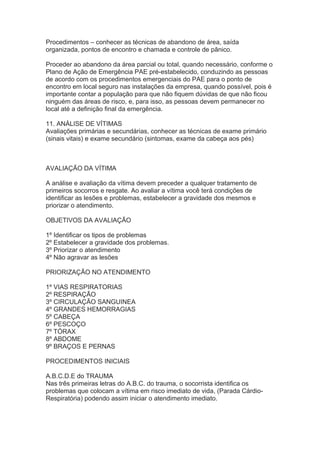 Procedimentos – conhecer as técnicas de abandono de área, saída
organizada, pontos de encontro e chamada e controle de pânico.
Proceder ao abandono da área parcial ou total, quando necessário, conforme o
Plano de Ação de Emergência PAE pré-estabelecido, conduzindo as pessoas
de acordo com os procedimentos emergenciais do PAE para o ponto de
encontro em local seguro nas instalações da empresa, quando possível, pois é
importante contar a população para que não fiquem dúvidas de que não ficou
ninguém das áreas de risco, e, para isso, as pessoas devem permanecer no
local até a definição final da emergência.
11. ANÁLISE DE VÍTIMAS
Avaliações primárias e secundárias, conhecer as técnicas de exame primário
(sinais vitais) e exame secundário (sintomas, exame da cabeça aos pés)

AVALIAÇÃO DA VÍTIMA
A análise e avaliação da vítima devem preceder a qualquer tratamento de
primeiros socorros e resgate. Ao avaliar a vítima você terá condições de
identificar as lesões e problemas, estabelecer a gravidade dos mesmos e
priorizar o atendimento.
OBJETIVOS DA AVALIAÇÃO
1º Identificar os tipos de problemas
2º Estabelecer a gravidade dos problemas.
3º Priorizar o atendimento
4º Não agravar as lesões
PRIORIZAÇÃO NO ATENDIMENTO
1º VIAS RESPIRATORIAS
2º RESPIRAÇÃO
3º CIRCULAÇÃO SANGUINEA
4º GRANDES HEMORRAGIAS
5º CABEÇA
6º PESCOÇO
7º TÓRAX
8º ABDOME
9º BRAÇOS E PERNAS
PROCEDIMENTOS INICIAIS
A.B.C.D.E do TRAUMA
Nas três primeiras letras do A.B.C. do trauma, o socorrista identifica os
problemas que colocam a vítima em risco imediato de vida, (Parada CárdioRespiratória) podendo assim iniciar o atendimento imediato.

 