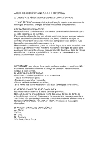AÇÕES DO SOCORRISTA NO A.B.C.D E DO TRAUMA:
A. LIBERE VIAS AÉREAS E IMOBILIZAR A COLUNA CERVICAL
12. VIAS ÁREAS (Causas de obstrução e liberação, conhecer os sintomas de
obstrução em adultos, crianças e bebês conscientes e inconscientes)
LIBERAÇÃO DAS VIAS AÉREAS
Devemos avaliar corretamente as vias aéreas para nos certificarmos de que o
ar pode passar para os pulmões.
Para garantir a liberação das vias aéreas superiores, devem remover todos os
corpos estranhos alojados na cavidade oral, como prótese e pedaços de
comida e limpar bem no caso de ferimentos com presença de sangue. Tudo
isso pode estar obstruindo a passagem do ar.
Nas vítimas inconscientes a queda da própria língua pode estar impedindo o ar
de passar, portanto devemos realizar a manobra de elevação do queixo para
posicionar corretamente a língua. Especial atenção deverá ser dada às vítimas
de acidente, pois existe a possibilidade de fratura de coluna cervical e a
manipulação deve ser cuidadosa.

IMPORTANTE: Nas vítimas de acidente, realizar manobra com cuidado. Não
movimente desnecessariamente a cabeça e o pescoço. Neste momento
coloque o colar cervical.
B. VERIFIQUE A RESPIRAÇÃO
Aproximando o seu rosto ao nariz e boca da vítima:
- Veja o movimento do peito;
-Ouça o som normal da respiração;
-Sinta a saída de ar do nariz da vítima;
-Se a vítima não estiver respirando, faça duas ventilações (dois sopros).
C. VERIFIQUE A CIRCULAÇÃO SANGUINEA
No adulto e criança checar a artéria carótida (pescoço).
No bebê checar na artéria braquial (perto das axilas, do lado de dentro do
músculo bíceps - muque). Na ausência de pulso inicie a massagem cardíaca.
Se a vítima não estiver respirando e se o coração não estiver batendo inicie a
REANIMAÇÃO CÁRDIO PULMONAR (RCP). (Ventilação e massagem
alternadas).
D. AVALIAR O NÍVEL DE CONSCIÊNCIA
A – Alerta;
V - Voz;
D – Dor;
N – Nenhum
3F – Face, Fala e Força

 