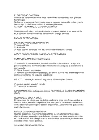 E. EXPOSIÇÃO DA VÍTIMA
Verificar as condições do local onde se encontra o acidentado e as grandes
hemorragias
Se houver uma grande hemorragia externa, procure estancá-la, pois a grande
hemorragia poderá levar a vítima à morte rapidamente.
13. RCP – REANIMAÇÃO CARDIOPULMONAR
Ventilação artificial e compressão cardíaca externa, conhecer as técnicas de
RCP com um e dois socorristas para adultos, criança e bebes.
PARADA RESPIRATÓRIA
SINAIS DE PARADA RESPIRATÓRIA:
1º Inconsciência
2º Ausência
3º Pode ocorrer a cianose (cor azul arroxeada doa lábios, unhas)
AÇÕES DO SOCORRISTA NA PARADA RESPIRATÓRIA
COM PULSO, MAS SEM RESPIRAÇÃO
1º Mantenha a vítima deitada, tomando o cuidado de manter a cabeça e o
pescoço alinhados, movimentando o mínimo necessário para o alinhamento e
com cautela.
2º Efetue 2 (duas) ventilações.
3º Verifique pulso carotídeo (pescoço). Se existir pulso e não existir respiração
continue ventilando na seguinte seqüência:
ADULTO: 1 ventilação a cada 5 segundo = 12 ventilações / minuto.
4º cheque o pulso a cada 1 minuto
5º Transporte ao hospital.
IMPORTANTE: Se o pulso parar, inicie a REANIMAÇÃO CÁRDIO-PULMONAR
(RCP).
RESPIRAÇÃO BOCA A BOCA
Pinçar o nariz da vítima com os dedos e colocar a boca com firmeza sobre a
boca da vítima, enchendo o peito de ar e assoprando para dentro da boca da
vítima até notar que seu peito está se expandindo. A seguir deixe que a vítima
expire livremente.
PARADA CÁRDIO-RESPIRATÓRIA
Quando cessam os movimento respiratórios e , simultaneamente ou após
alguns minutos, o coração para de bater, dizemos que essa pessoa encontrase com Parada Cárdio-Respiratória e as manobras de reanimação devem ser
iniciadas o mais rápido possível.
SINAIS DE PARADA CARDÍACA

 