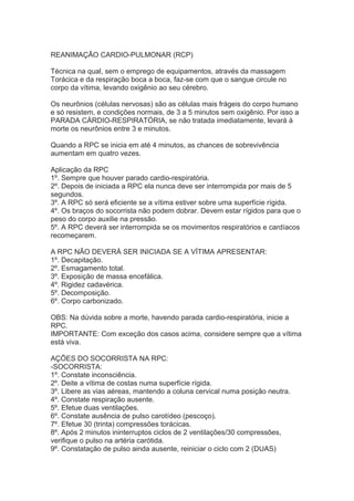 REANIMAÇÃO CARDIO-PULMONAR (RCP)
Técnica na qual, sem o emprego de equipamentos, através da massagem
Torácica e da respiração boca a boca, faz-se com que o sangue circule no
corpo da vítima, levando oxigênio ao seu cérebro.
Os neurônios (células nervosas) são as células mais frágeis do corpo humano
e só resistem, e condições normais, de 3 a 5 minutos sem oxigênio. Por isso a
PARADA CÁRDIO-RESPIRATÓRIA, se não tratada imediatamente, levará à
morte os neurônios entre 3 e minutos.
Quando a RPC se inicia em até 4 minutos, as chances de sobrevivência
aumentam em quatro vezes.
Aplicação da RPC
1º. Sempre que houver parado cardio-respiratória.
2º. Depois de iniciada a RPC ela nunca deve ser interrompida por mais de 5
segundos.
3º. A RPC só será eficiente se a vítima estiver sobre uma superfície rígida.
4º. Os braços do socorrista não podem dobrar. Devem estar rígidos para que o
peso do corpo auxilie na pressão.
5º. A RPC deverá ser interrompida se os movimentos respiratórios e cardíacos
recomeçarem.
A RPC NÃO DEVERÁ SER INICIADA SE A VÍTIMA APRESENTAR:
1º. Decapitação.
2º. Esmagamento total.
3º. Exposição de massa encefálica.
4º. Rigidez cadavérica.
5º. Decomposição.
6º. Corpo carbonizado.
OBS: Na dúvida sobre a morte, havendo parada cardio-respiratória, inicie a
RPC.
IMPORTANTE: Com exceção dos casos acima, considere sempre que a vítima
está viva.
AÇÕES DO SOCORRISTA NA RPC:
-SOCORRISTA:
1º. Constate inconsciência.
2º. Deite a vítima de costas numa superfície rígida.
3º. Libere as vias aéreas, mantendo a coluna cervical numa posição neutra.
4º. Constate respiração ausente.
5º. Efetue duas ventilações.
6º. Constate ausência de pulso carotídeo (pescoço).
7º. Efetue 30 (trinta) compressões torácicas.
8º. Após 2 minutos ininterruptos ciclos de 2 ventilações/30 compressões,
verifique o pulso na artéria carótida.
9º. Constatação de pulso ainda ausente, reiniciar o ciclo com 2 (DUAS)

 