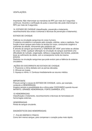 VENTILAÇÕES.

Importante: Não interromper as manobras de RPC por mais de 5 segundos
contínuos. Durante a verificação de pulso o socorrista não pode interromper a
RPC por mais de 5 segundos.
14. ESTADO DE CHOQUE (classificação, prevenção e tratamento,
reconhecimento dos sinais e sintomas e técnicas de prevenção e tratamento).
ESTADO DE CHOQUE
Falência na circulação sanguínea do corpo humano.
O sistema circulatório é composto pelo coração, artérias, veias e capilares. Sua
função é levar sangue para todos os tecidos do corpo, conduzindo oxigênio e
nutrientes às células, removendo gás carbônico etc.
É através do sangue que levamos a “ENERGIA DA VIDA” para todas as células
do corpo. Então: qualquer alteração na circulação do sangue acarretará uma
dificuldade de nutrição, oxigenação, defesa e coagulação dos tecidos, podendo
levar ao sofrimento da célula, com a conseqüente morte da mesma.
EFEITO
Distúrbio na circulação sanguínea que pode evoluir para a falência do sistema
circulatório.
-AÇÕES DO SOCORRISTA NO ESTADO DE CHOQUE
1. Posicione a vítima deitada com as pernas elevadas.
2. Afrouxe as roupas.
3. Aqueça a vítima. 4. Conduza imediatamente ao recurso médico.

IMPORTANTE
Procure corrigir a causa do ESTADO DE CHOQUE, como, por exemplo,
contendo a HEMORRAGIA.
Imagine sempre a possibilidade de a vítima estar CHOCANDO quando houver:
INFARTO, GRANDE HEMORRAGIA, FORTE DIARRÉIA, ETC.
15 HEMORRAGIAS
Classificação e tratamento, reconhecimento e técnicas de hemostasia em
hemorragias externas.
HEMORRAGIAS
Perda de sangue circulante.
DIAGNÓSTICOS DAS HEMORRAGIAS:
1°. PULSO RÁPIDO E FRACO.
Como tem menos sangue, para compensar o coração pulsa mais rápido.

 