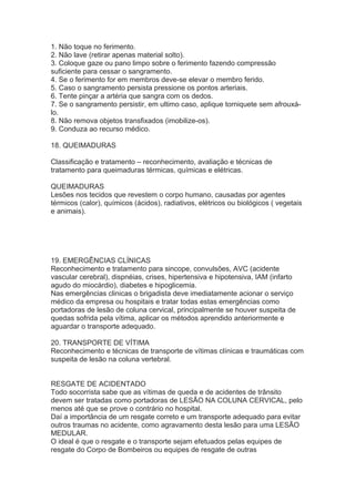 1. Não toque no ferimento.
2. Não lave (retirar apenas material solto).
3. Coloque gaze ou pano limpo sobre o ferimento fazendo compressão
suficiente para cessar o sangramento.
4. Se o ferimento for em membros deve-se elevar o membro ferido.
5. Caso o sangramento persista pressione os pontos arteriais.
6. Tente pinçar a artéria que sangra com os dedos.
7. Se o sangramento persistir, em ultimo caso, aplique torniquete sem afrouxálo.
8. Não remova objetos transfixados (imobilize-os).
9. Conduza ao recurso médico.
18. QUEIMADURAS
Classificação e tratamento – reconhecimento, avaliação e técnicas de
tratamento para queimaduras térmicas, químicas e elétricas.
QUEIMADURAS
Lesões nos tecidos que revestem o corpo humano, causadas por agentes
térmicos (calor), químicos (ácidos), radiativos, elétricos ou biológicos ( vegetais
e animais).

19. EMERGÊNCIAS CLÍNICAS
Reconhecimento e tratamento para sincope, convulsões, AVC (acidente
vascular cerebral), dispnéias, crises, hipertensiva e hipotensiva, IAM (infarto
agudo do miocárdio), diabetes e hipoglicemia.
Nas emergências clinicas o brigadista deve imediatamente acionar o serviço
médico da empresa ou hospitais e tratar todas estas emergências como
portadoras de lesão de coluna cervical, principalmente se houver suspeita de
quedas sofrida pela vítima, aplicar os métodos aprendido anteriormente e
aguardar o transporte adequado.
20. TRANSPORTE DE VÍTIMA
Reconhecimento e técnicas de transporte de vítimas clínicas e traumáticas com
suspeita de lesão na coluna vertebral.
RESGATE DE ACIDENTADO
Todo socorrista sabe que as vítimas de queda e de acidentes de trânsito
devem ser tratadas como portadoras de LESÃO NA COLUNA CERVICAL, pelo
menos até que se prove o contrário no hospital.
Daí a importância de um resgate correto e um transporte adequado para evitar
outros traumas no acidente, como agravamento desta lesão para uma LESÃO
MEDULAR.
O ideal é que o resgate e o transporte sejam efetuados pelas equipes de
resgate do Corpo de Bombeiros ou equipes de resgate de outras

 