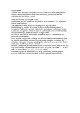 organizações.
Todavia, nem sempre é possível contar com esse importante apoio. Nestes
casos, o socorrista treinado deverá agir de acordo com as orientações
expostas nas ilustrações a seguir:
O TRANSPORTE DE ACIDENTADO
O transporte de uma vítima com suspeita de lesão vertebral é tão importante
quanto o seu resgate.
Transportar em banco de veículo comum não é recomendável.
O ideal é que as equipes de resgate do Corpo de Bombeiros realizem o
transporte. Porém, nem sempre é possível o apoio deles, neste caso, sendo
necessário transporte a vítima do local do acidente até uma ambulância sobre
uma prancha longa, porta de madeira ou algo similar.
Na falta de ambulância, o transporte poderá ser feito na carroceria de um
caminhão ou camionete.
Devo registrar, porém que a falta de veículos de resgate representa uma falta
de respeito a dignidade humana. Como a nossa realidade, na maioria das
cidades e estradas é essa, somos obrigados a transmitir ensinamentos dentro
desta triste realidade, que não é o ideal.
Durante o transporte, o condutor do veículo, qualquer que seja, não deverá agir
com imprudência, cometendo infrações como: INVASÃO DE SINAL, CONTRA
MÃO DE DIREÇÃO, EXCESSO DE VELOCIDADE.
A segurança durante o trajeto é importante, não só pela necessidade de
prevenir acidentes, mas também pelo conforto necessário ao paciente.

 