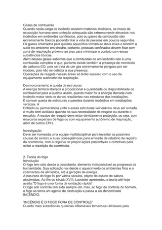 Gases de combustão
Quando nesta carga de incêndio existem materiais sintéticos, os riscos da
exposição humana sem proteção adequada são extremamente elevados nos
incêndios em ambientes confinados, pois ou gases da combustão são
extremamente tóxicos podendo tirar a vida de pessoas em poucos segundos.
Os gases emanados pela queima aquecidos tornam-se mais leves e tendem a
subir no ambiente em sinistro, portanto, pessoas confinadas devem ficar com
zona de respiração próxima ao piso para minimizar o contato com essas
substâncias tóxicas.
Além desses gases sabemos que a combustão de um incêndio não é uma
combustão completa e que, portanto existe também a presença de monóxido
de carbono-CO, pois se trata de um gás extremamente perigoso por ser
inodoro, pois não se detecta a sua presença.
Operações de resgate nessas áreas só terão sucesso com o uso de
equipamento autônomo de respiração.
Desmoronamento e queda de estruturas
A energia térmica liberada é proporcional a quantidade ou disponibilidade de
combustível para a queima assim, quanto maior for a energia liberada num
incêndio maior será os danos resultantes nas estruturas das instalações.
É comum queda de estruturas e paredes durante incêndios em instalações
verticais. A
Entrada ou permanência junto a essas estruturas vulneráveis deve ser evitada
e muito bem avaliada quando na sua necessidade de resgate ou durante o
rescaldo. A equipe de resgate deve estar devidamente protegida, ou seja, com
mascaras especiais de fuga ou com equipamento autônomo de respiração,
além de outros EPI’s.
Investigação
Deve ser nomeada uma equipe multidisciplinar para levantar as possíveis
causas do sinistro e suas conseqüências para emissão de relatório de registro
da ocorrência, com o objetivo de propor ações preventivas e corretivas para
evitar a repetição da ocorrência.
2. Teoria do fogo
Introdução
O fogo tem sido desde a descoberta, elemento indispensável ao progresso da
humanidade. Sua aplicação vai desde o aquecimento de ambientes frios e o
cozimentos de alimentos, até à geração de energia.
A natureza do fogo foi por vários séculos, objeto de estudo de sábios
alquimistas. Ao fim do século XVIII, Lavoisier apresentou a teoria até hoje
aceita:”O fogo é uma forma de oxidação rápida”.
O fogo sob controle tem sido sempre útil, mas, ao fugir do controle do homem,
o fogo se torna um agente de destruição e passa a ser denominado
INCÊNDIO.
“INCÊNDIO É O FOGO FORA DE CONTROLE”
Quanto mais substâncias químicas inflamáveis tornam-se utilizáveis pelo

 