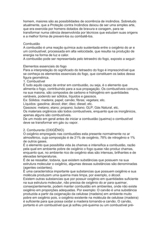 homem, maiores são as possibilidades de ocorrência de incêndios. Sobretudo
atualmente, que a Proteção contra Incêndios deixou de ser uma simples arte,
que era exercida por homens dotados de bravura e coragem, para se
transformar numa ciência desenvolvida por técnicos que estudam suas origens
e a melhor forma de preveni-los ou combatê-los.
Combustão
A combustão é uma reação química auto sustentada entre o oxigênio do ar e
um combustível, processada em alta velocidade, que resulta na produção de
energia na forma de luz e calor.
A combustão pode ser representada pelo tetraedro do fogo, exposto a seguir:
Elementos essenciais do fogo
Para a interpretação do significado do tetraedro do fogo é imprescindível que
se conheça os elementos essenciais do fogo, que constituem os lados dessa
figura geométrica.
1. Combustível
É tudo aquilo capaz de entrar em combustão, ou seja, é o elemento que
alimenta o fogo, contribuindo para a sua propagação. Os combustíveis comuns,
na sua maioria, são compostos de carbono e hidrogênio em quantidades
variáveis, podendo ser sólidos, líquidos e gasosos.
Ex: Sólidos: madeira; papel; carvão; fibras; vegetais; etc.
Líquidos: gasolina; álcool; éter; óleo; diesel; etc.
Gasosos: metano; etano; propano; butano; GLP; Gás Natural, etc.
Os materiais orgânicos são todos combustíveis, enquanto que os inorgânicos,
apenas alguns são combustíveis.
De um modo em geral antes de iniciar a combustão (queima) o combustível
deve se transformar em gás ou vapor.
2. Comburente (OXIGÊNIO)
O oxigênio empregado nas combustões esta presente normalmente no ar
atmosférico, cuja composição é de 21% de oxigênio, 78% de nitrogênio e 1%
de outros gases.
É o elemento que possibilita vida às chamas e intensifica a combustão, razão
pela qual em ambiente pobre de oxigênio o fogo quase não produz chamas,
enquanto que, no ambiente rico de oxigênio elas são intensas, brilhantes e de
elevadas temperaturas.
É de se ressaltar, todavia, que existem substâncias que possuem na sua
estrutura molecular o oxigênio, algumas dessas substâncias são denominadas
(agentes oxidantes).
É uma característica importante que substancias que possuem oxigênio e sua
molécula produzem uma queima mais limpa, por exemplo, o álcool.
Existem outras substancias que por possuir oxigênio em quantidades suficiente
na sua estrutura molecular, não precisa de oxigênio do ar para queimar,
conseqüentemente, podem manter combustão em ambientes, onde não existe
oxigênio em proporções adequadas. Por exemplo: O carvão é uma substância
produzida a partir da oxigenação da celulose (madeira) em ambiente muito
pobre em oxigênio pois, o oxigênio existente na molécula de celulose (madeira)
é suficiente para que possa oxidar a madeira tornando-a carvão. O carvão,
portanto é um combustível que já sofreu pré-queima ou um combustível pré-

 